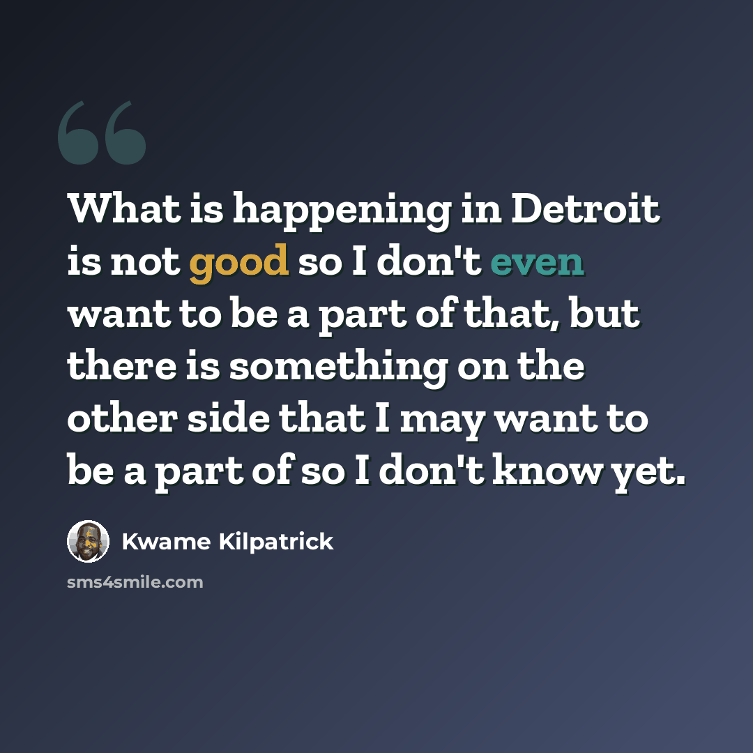 “What is happening in Detroit is not good so I don't even want to be a part of that, but there is something on the other side that I may want to be a part of so I don't know yet.” quote by Kwame Kilpatrick