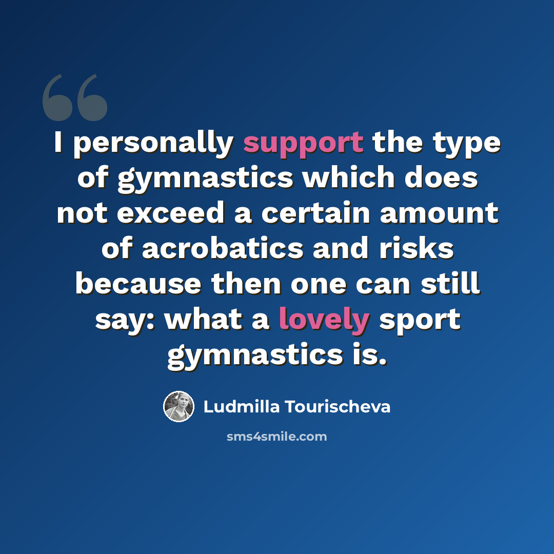 “I personally support the type of gymnastics which does not exceed a certain amount of acrobatics and risks because then one can still say: what a lovely sport gymnastics is.” quote by Ludmilla Tourischeva