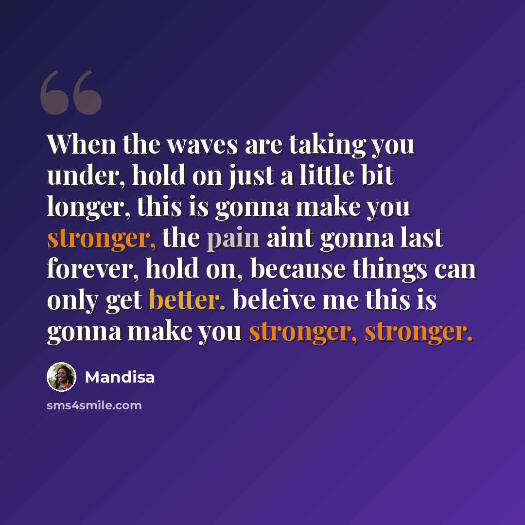 “When the waves are taking you under, hold on just a little bit longer, this is gonna make you stronger, the pain aint gonna last forever, hold on, because things can only get better. beleive me this is gonna make you stronger, stronger.” quote by Mandisa