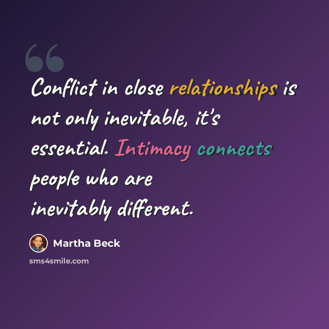 “Conflict in close relationships is not only inevitable, it's essential. Intimacy connects people who are inevitably different.” quote by Martha Beck