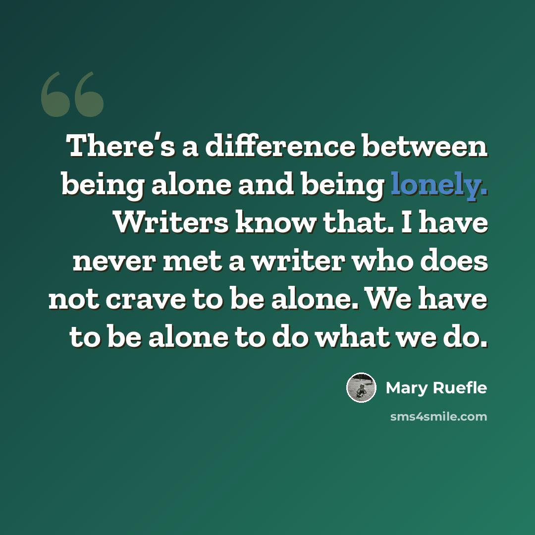 “There’s a difference between being alone and being lonely. Writers know that. I have never met a writer who does not crave to be alone. We have to be alone to do what we do.” quote by Mary Ruefle