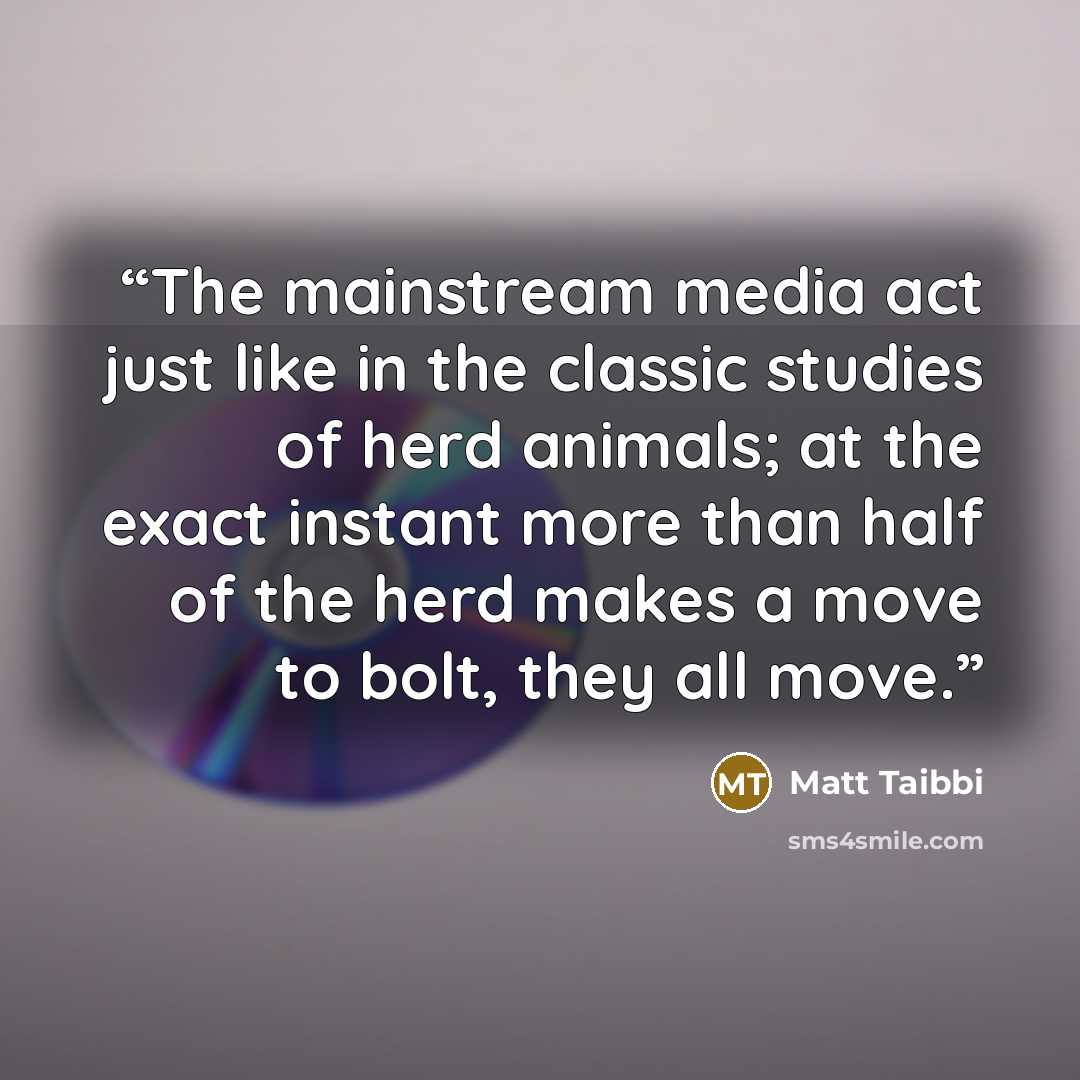 “The mainstream media act just like in the classic studies of herd animals; at the exact instant more than half of the herd makes a move to bolt, they all move.” quote by Matt Taibbi