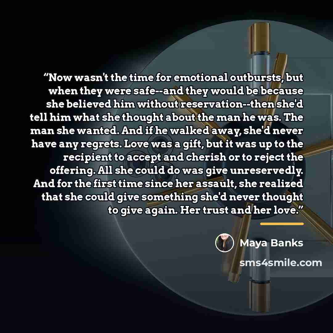 “Now wasn't the time for emotional outbursts, but when they were safe--and they would be because she believed him without reservation--then she'd tell him what she thought about the man he was. The man she wanted. And if he walked away, she'd never have any regrets. Love was a gift, but it was up…” quote by Maya Banks
