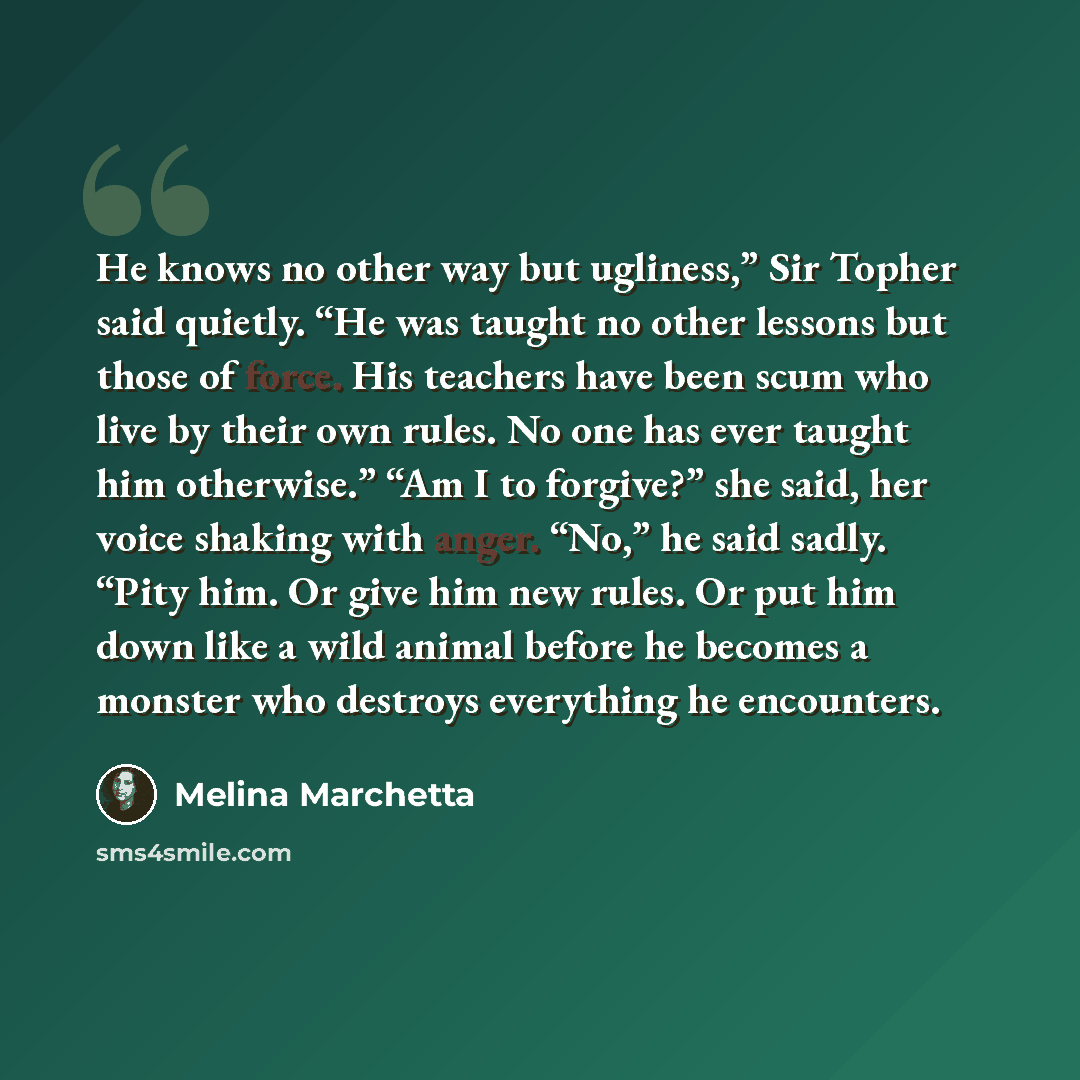 “He knows no other way but ugliness,” Sir Topher said quietly. “He was taught no other lessons but those of force. His teachers have been scum who live by their own rules. No one has ever taught him otherwise.” “Am I to forgive?” she said, her voice shaking with anger. “No,” he said sadly. “Pity…” quote by Melina Marchetta