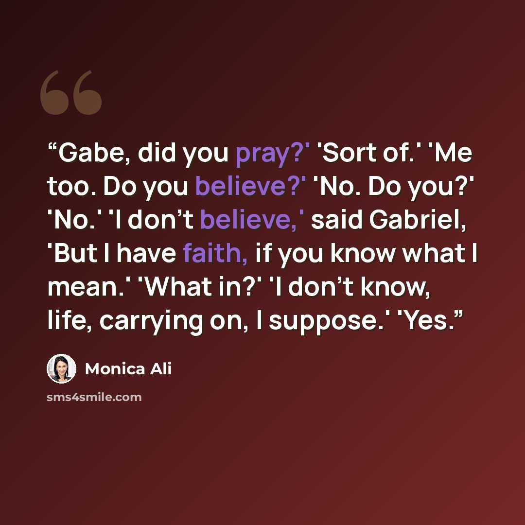 “Gabe, did you pray?' 'Sort of.' 'Me too. Do you believe?' 'No. Do you?' 'No.' 'I don't believe,' said Gabriel, 'But I have faith, if you know what I mean.' 'What in?' 'I don't know, life, carrying on, I suppose.' 'Yes.” quote by Monica Ali