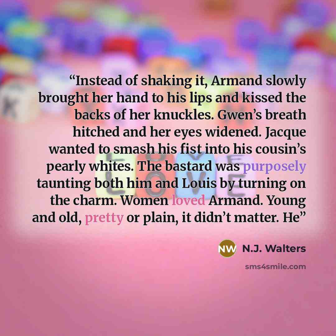 “Instead of shaking it, Armand slowly brought her hand to his lips and kissed the backs of her knuckles. Gwen’s breath hitched and her eyes widened. Jacque wanted to smash his fist into his cousin’s pearly whites. The bastard was purposely taunting both him and Louis by turning on the charm. Women…” quote by N.J. Walters