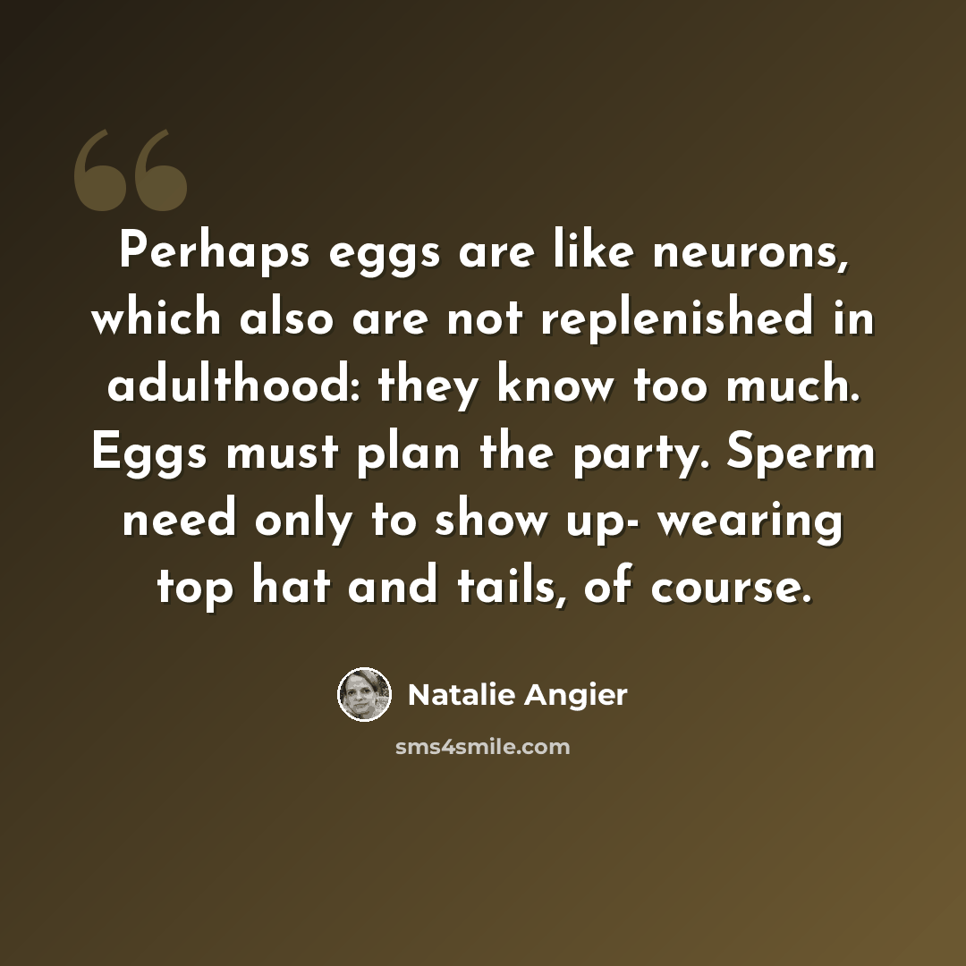 “Perhaps eggs are like neurons, which also are not replenished in adulthood: they know too much. Eggs must plan the party. Sperm need only to show up- wearing top hat and tails, of course.” quote by Natalie Angier