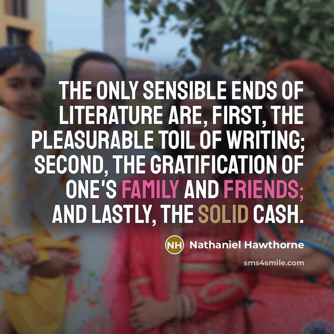 “The only sensible ends of literature are, first, the pleasurable toil of writing; second, the gratification of one's family and friends; and lastly, the solid cash.” quote by Nathaniel Hawthorne