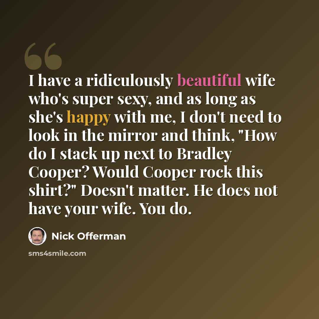“I have a ridiculously beautiful wife who's super sexy, and as long as she's happy with me, I don't need to look in the mirror and think, "How do I stack up next to Bradley Cooper? Would Cooper rock this shirt?" Doesn't matter. He does not have your wife. You do.” quote by Nick Offerman