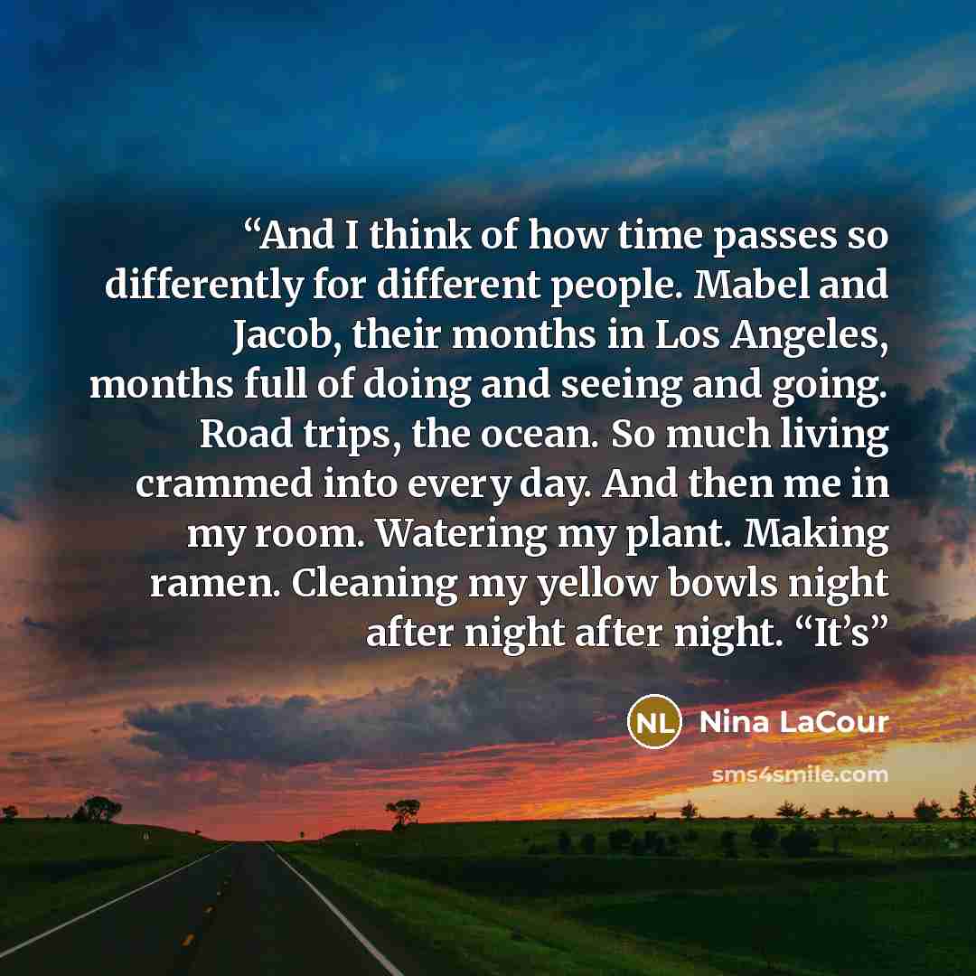 “And I think of how time passes so differently for different people. Mabel and Jacob, their months in Los Angeles, months full of doing and seeing and going. Road trips, the ocean. So much living crammed into every day. And then me in my room. Watering my plant. Making ramen. Cleaning my yellow…” quote by Nina LaCour