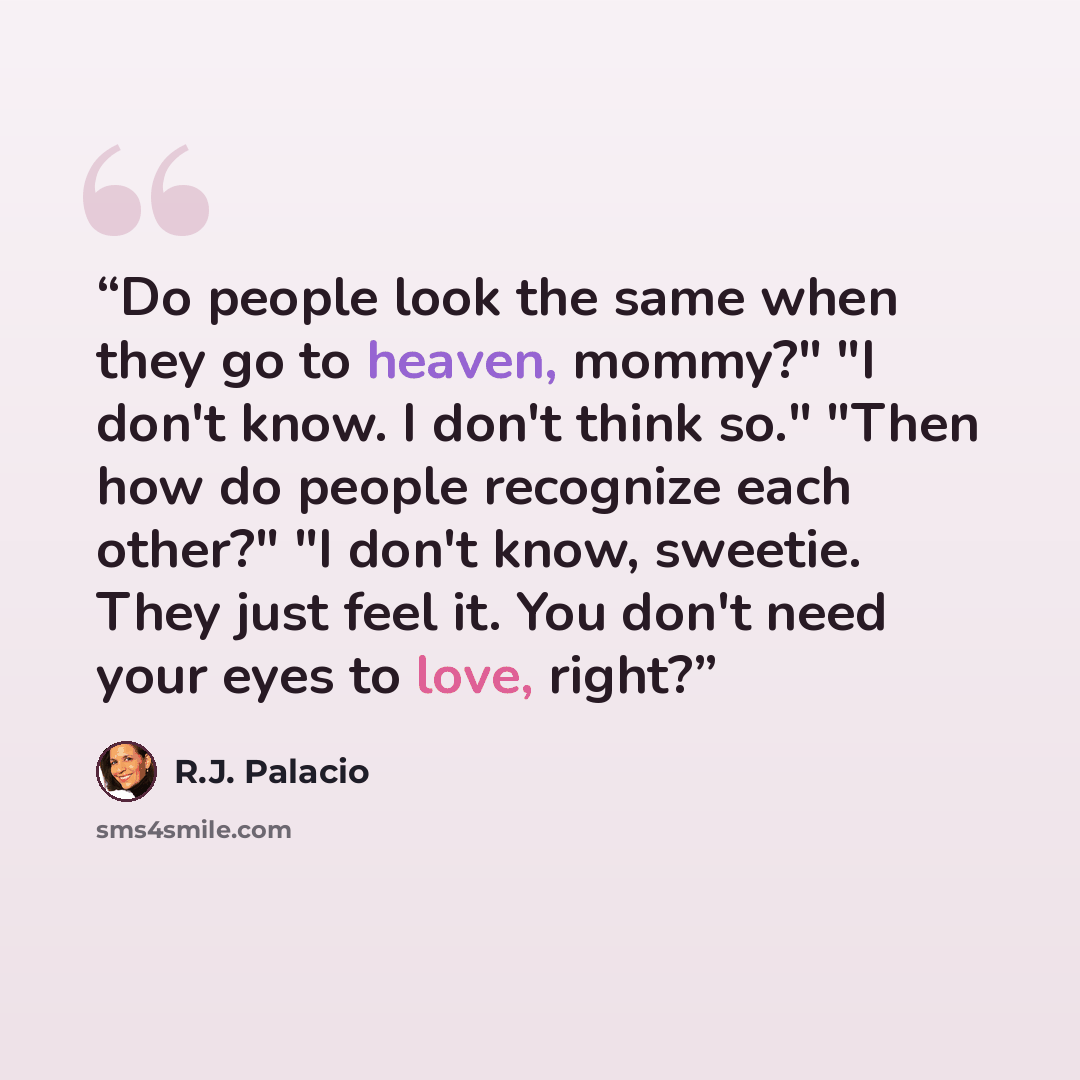 “Do people look the same when they go to heaven, mommy?" "I don't know. I don't think so." "Then how do people recognize each other?" "I don't know, sweetie. They just feel it. You don't need your eyes to love, right?” quote by R.J. Palacio