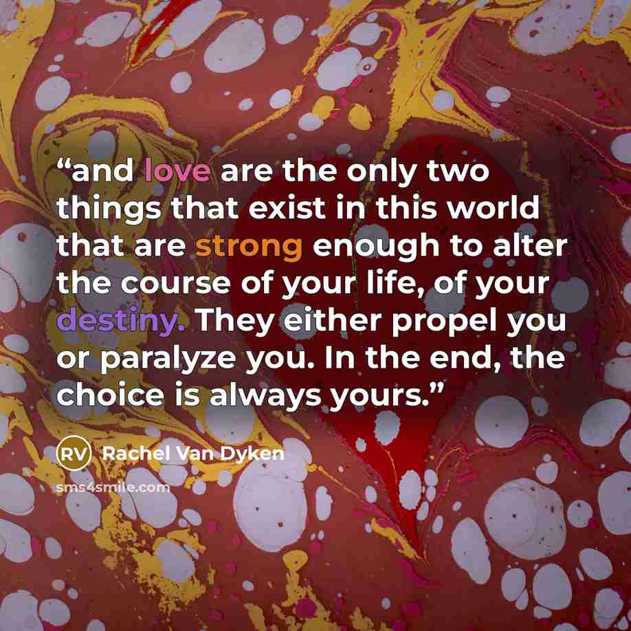 “and love are the only two things that exist in this world that are strong enough to alter the course of your life, of your destiny. They either propel you or paralyze you. In the end, the choice is always yours.” quote by Rachel Van Dyken