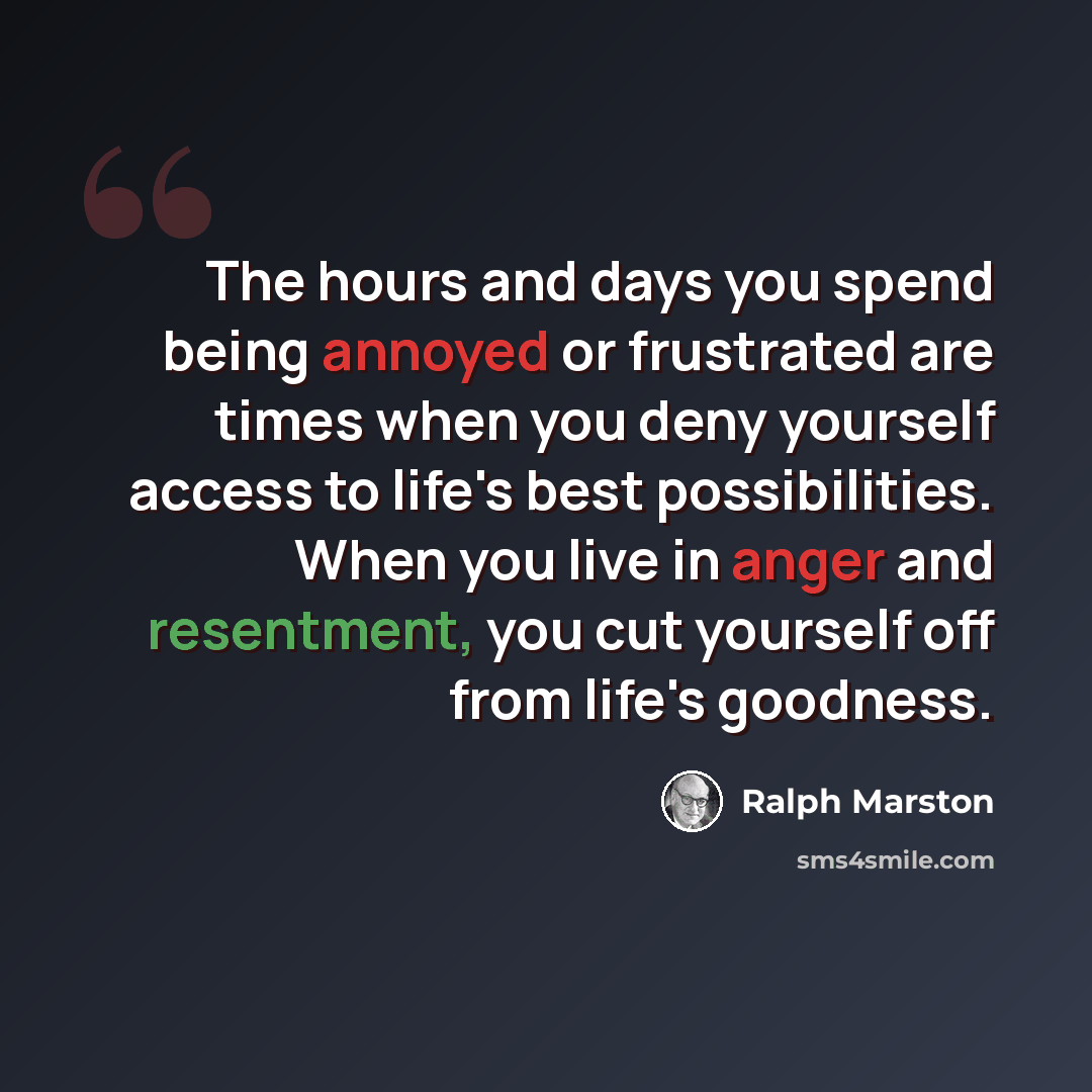 “The hours and days you spend being annoyed or frustrated are times when you deny yourself access to life's best possibilities. When you live in anger and resentment, you cut yourself off from life's goodness.” quote by Ralph Marston