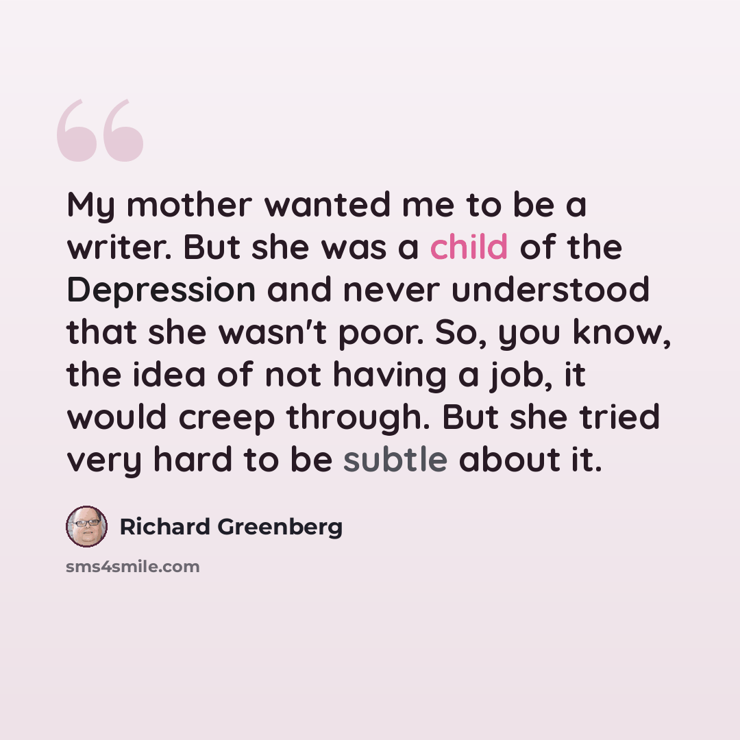 “My mother wanted me to be a writer. But she was a child of the Depression and never understood that she wasn't poor. So, you know, the idea of not having a job, it would creep through. But she tried very hard to be subtle about it.” quote by Richard Greenberg
