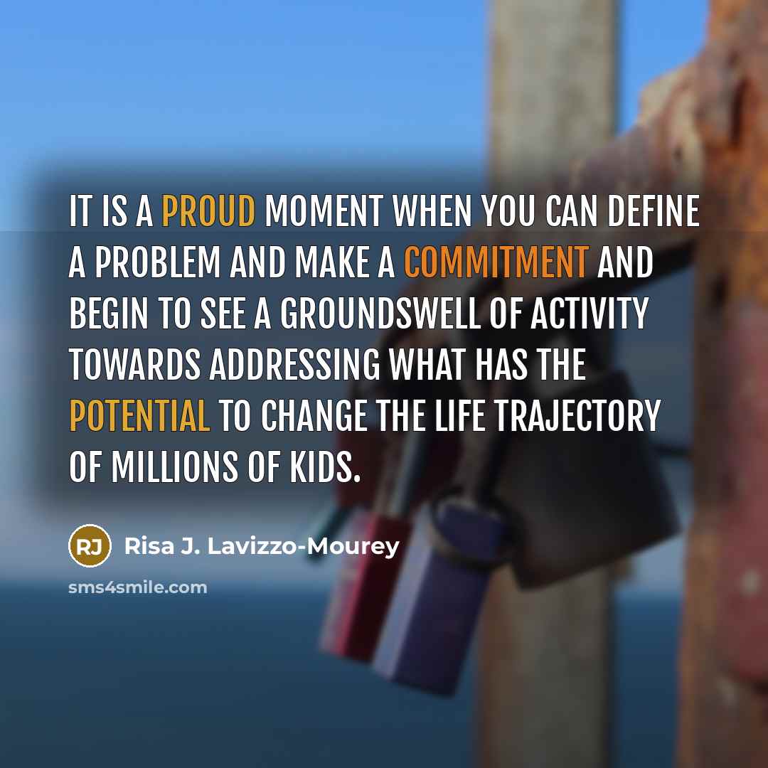 “It is a proud moment when you can define a problem and make a commitment and begin to see a groundswell of activity towards addressing what has the potential to change the life trajectory of millions of kids.” quote by Risa J. Lavizzo-Mourey