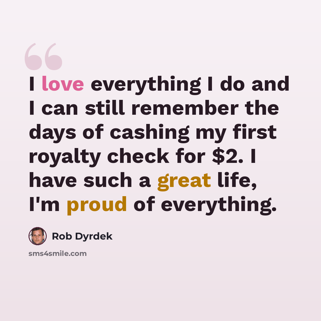 “I love everything I do and I can still remember the days of cashing my first royalty check for $2. I have such a great life, I'm proud of everything.” quote by Rob Dyrdek