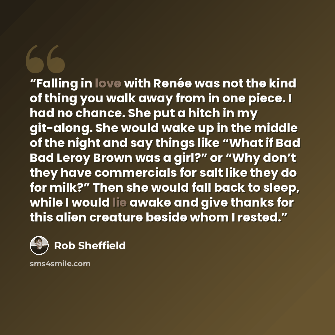 “Falling in love with Renée was not the kind of thing you walk away from in one piece. I had no chance. She put a hitch in my git-along. She would wake up in the middle of the night and say things like “What if Bad Bad Leroy Brown was a girl?” or “Why don’t they have commercials for salt like they…” quote by Rob Sheffield
