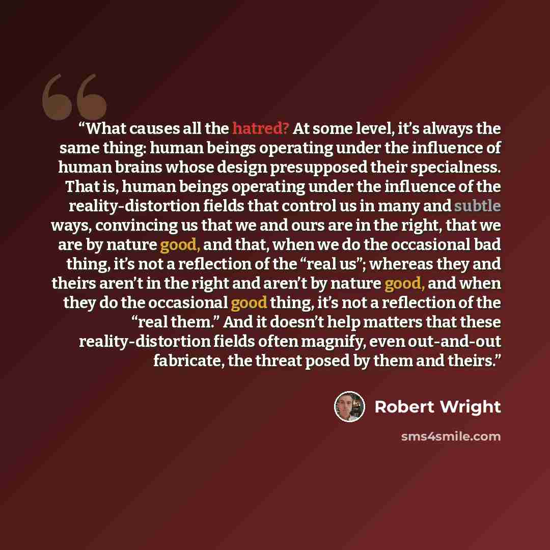 “What causes all the hatred? At some level, it’s always the same thing: human beings operating under the influence of human brains whose design presupposed their specialness. That is, human beings operating under the influence of the reality-distortion fields that control us in many and subtle…” quote by Robert Wright
