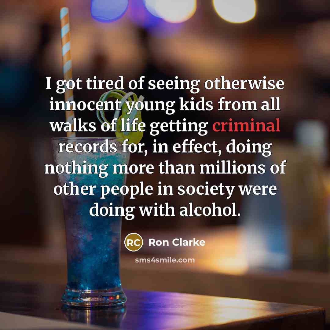 “I got tired of seeing otherwise innocent young kids from all walks of life getting criminal records for, in effect, doing nothing more than millions of other people in society were doing with alcohol.” quote by Ron Clarke