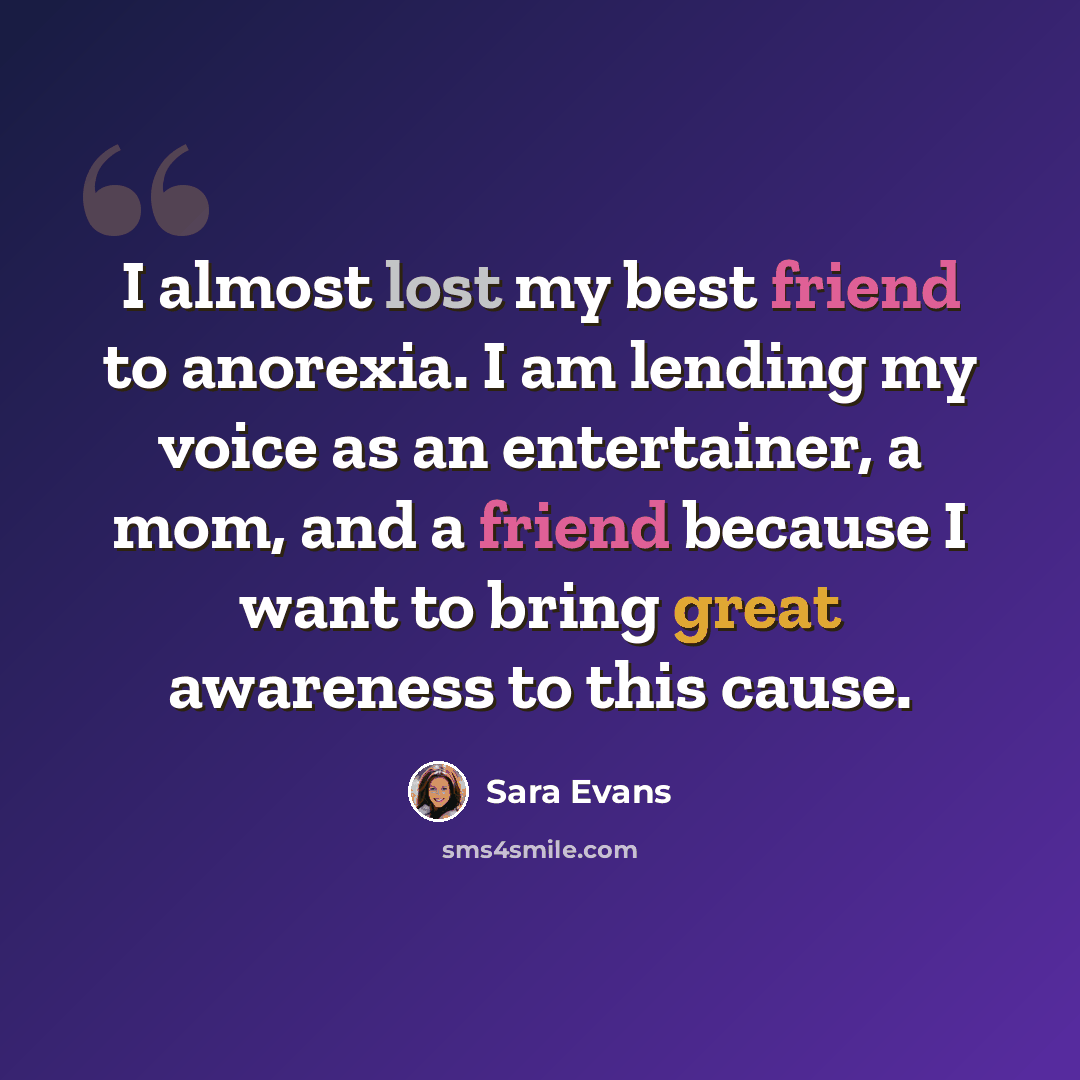 “I almost lost my best friend to anorexia. I am lending my voice as an entertainer, a mom, and a friend because I want to bring great awareness to this cause.” quote by Sara Evans