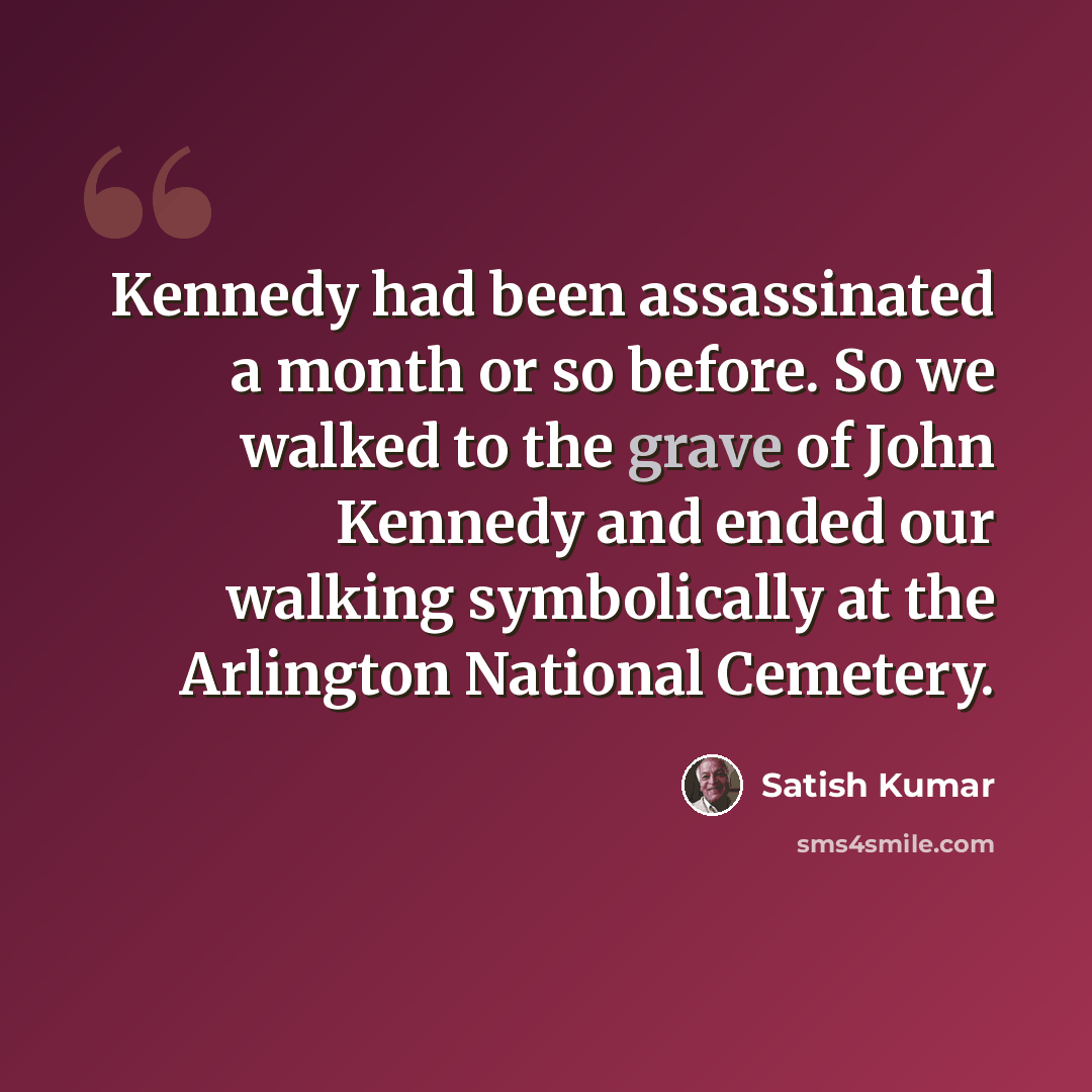 “Kennedy had been assassinated a month or so before. So we walked to the grave of John Kennedy and ended our walking symbolically at the Arlington National Cemetery.” quote by Satish Kumar