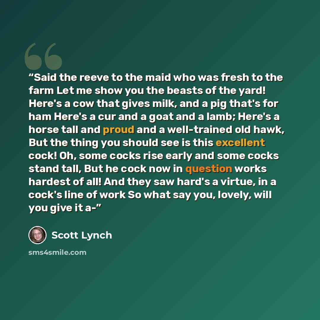 “Said the reeve to the maid who was fresh to the farm Let me show you the beasts of the yard! Here's a cow that gives milk, and a pig that's for ham Here's a cur and a goat and a lamb; Here's a horse tall and proud and a well-trained old hawk, But the thing you should see is this excellent cock!…” quote by Scott Lynch