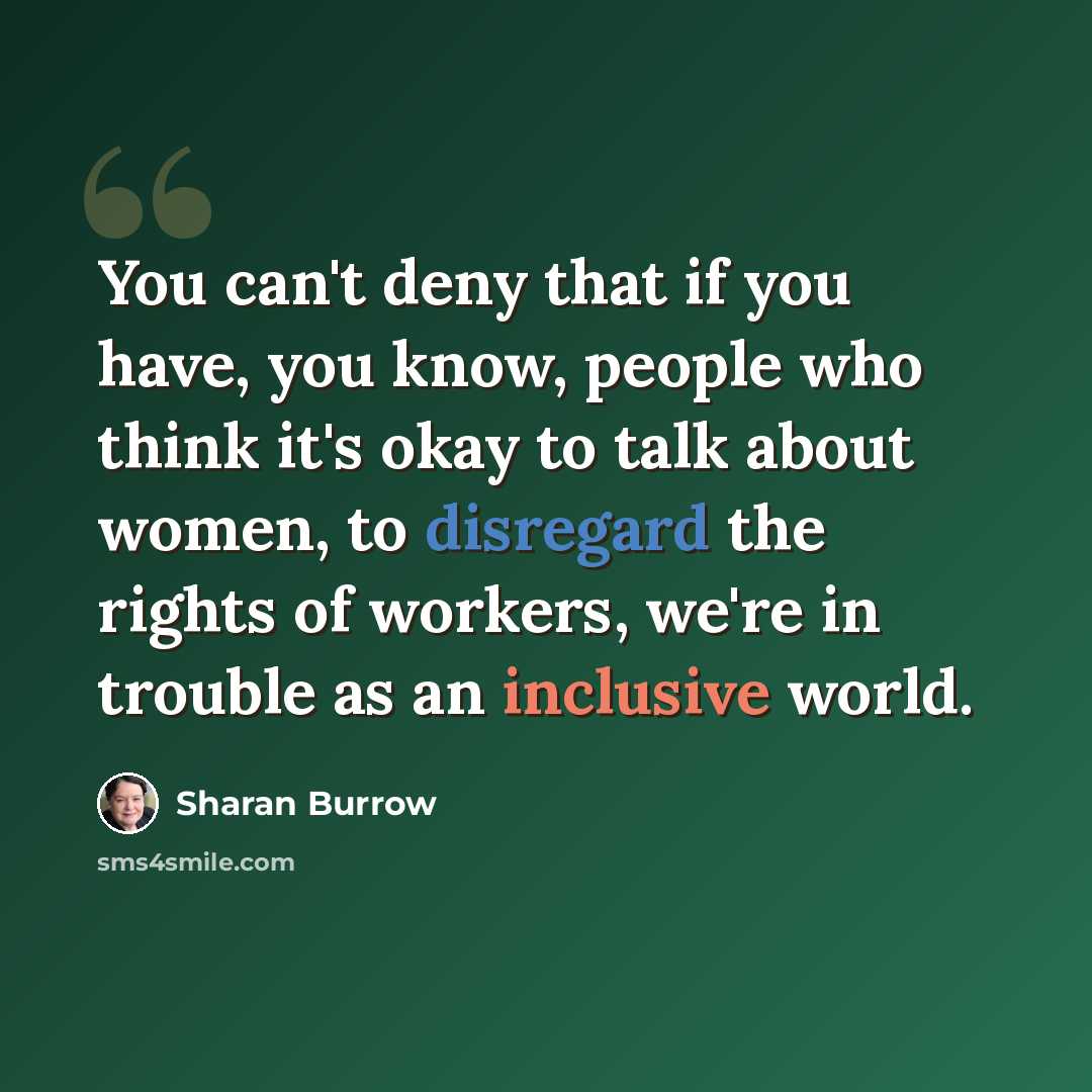 “You can't deny that if you have, you know, people who think it's okay to talk about women, to disregard the rights of workers, we're in trouble as an inclusive world.” quote by Sharan Burrow