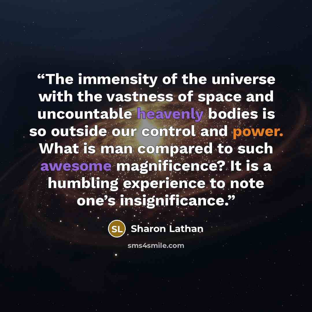 “The immensity of the universe with the vastness of space and uncountable heavenly bodies is so outside our control and power. What is man compared to such awesome magnificence? It is a humbling experience to note one’s insignificance.” quote by Sharon Lathan