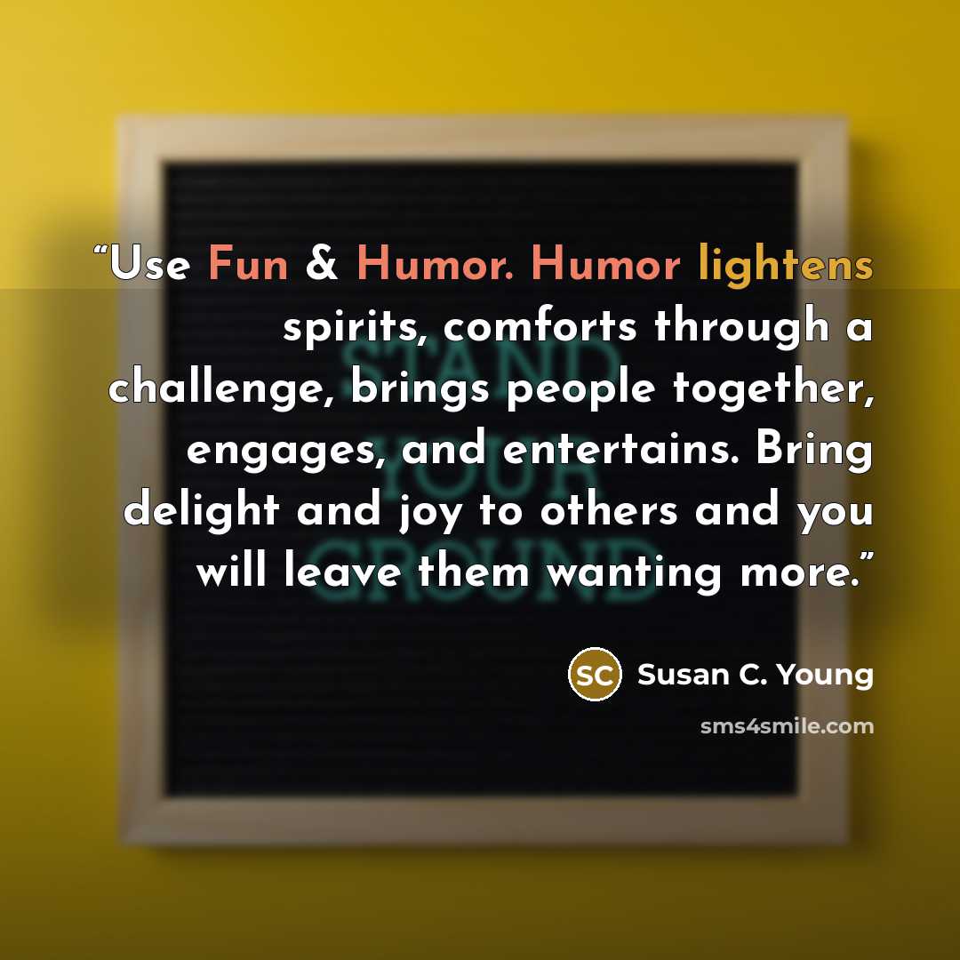 “Use Fun & Humor. Humor lightens spirits, comforts through a challenge, brings people together, engages, and entertains. Bring delight and joy to others and you will leave them wanting more.” quote by Susan C. Young