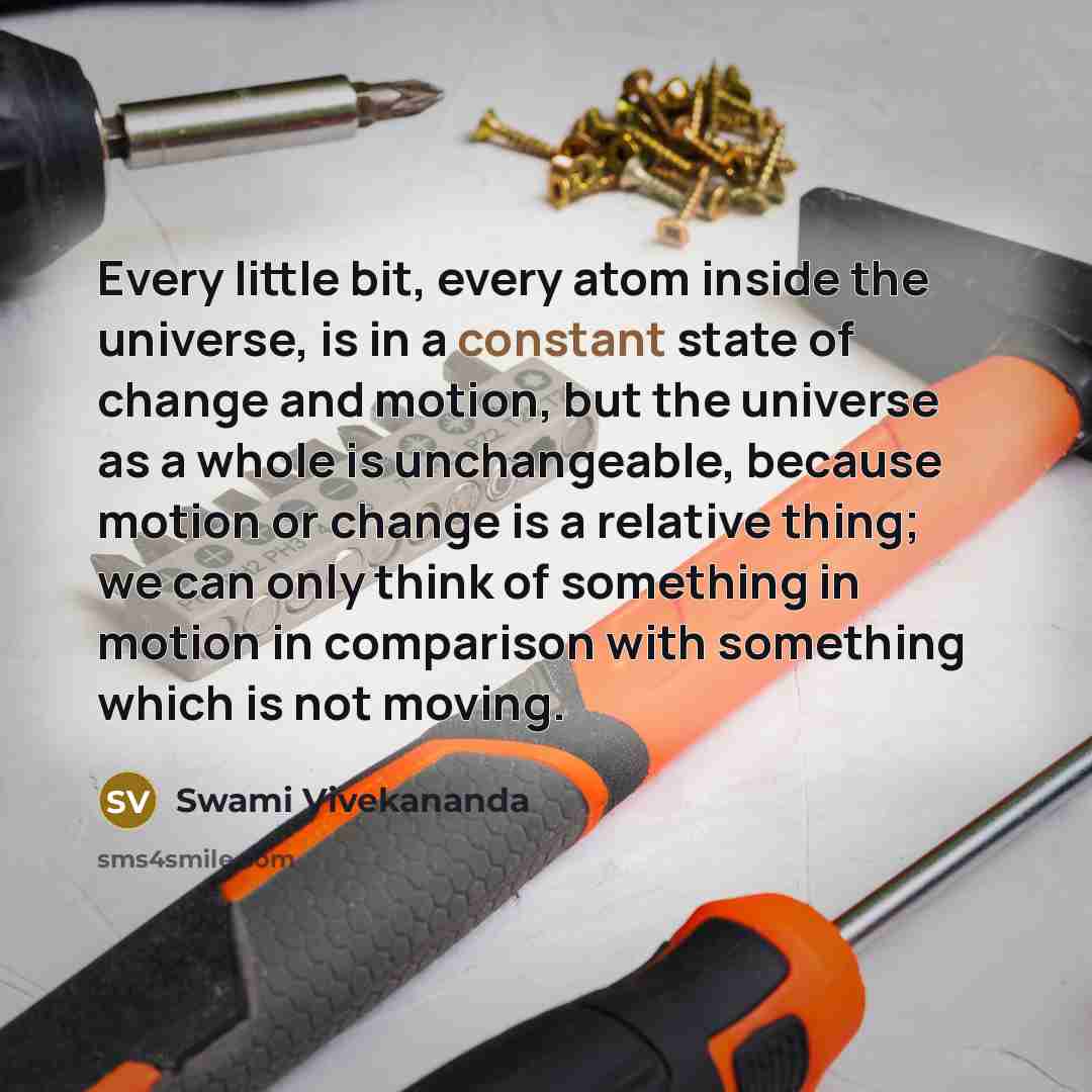 “Every little bit, every atom inside the universe, is in a constant state of change and motion, but the universe as a whole is unchangeable, because motion or change is a relative thing; we can only think of something in motion in comparison with something which is not moving.” quote by Swami Vivekananda