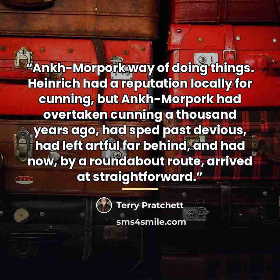 “Ankh-Morpork way of doing things. Heinrich had a reputation locally for cunning, but Ankh-Morpork had overtaken cunning a thousand years ago, had sped past devious, had left artful far behind, and had now, by a roundabout route, arrived at straightforward.” quote by Terry Pratchett