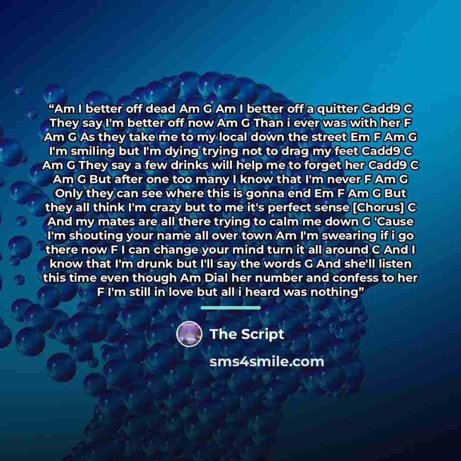 “Am I better off dead Am G Am I better off a quitter Cadd9 C They say I'm better off now Am G Than i ever was with her F Am G As they take me to my local down the street Em F Am G I'm smiling but I'm dying trying not to drag my feet Cadd9 C Am G They say a few drinks will help me to forget her…” quote by The Script