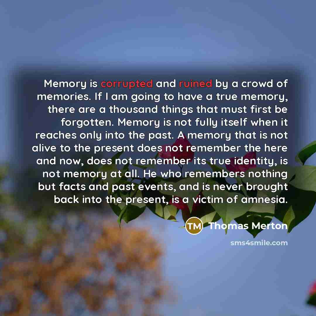 “Memory is corrupted and ruined by a crowd of memories. If I am going to have a true memory, there are a thousand things that must first be forgotten. Memory is not fully itself when it reaches only into the past. A memory that is not alive to the present does not remember the here and now, does…” quote by Thomas Merton