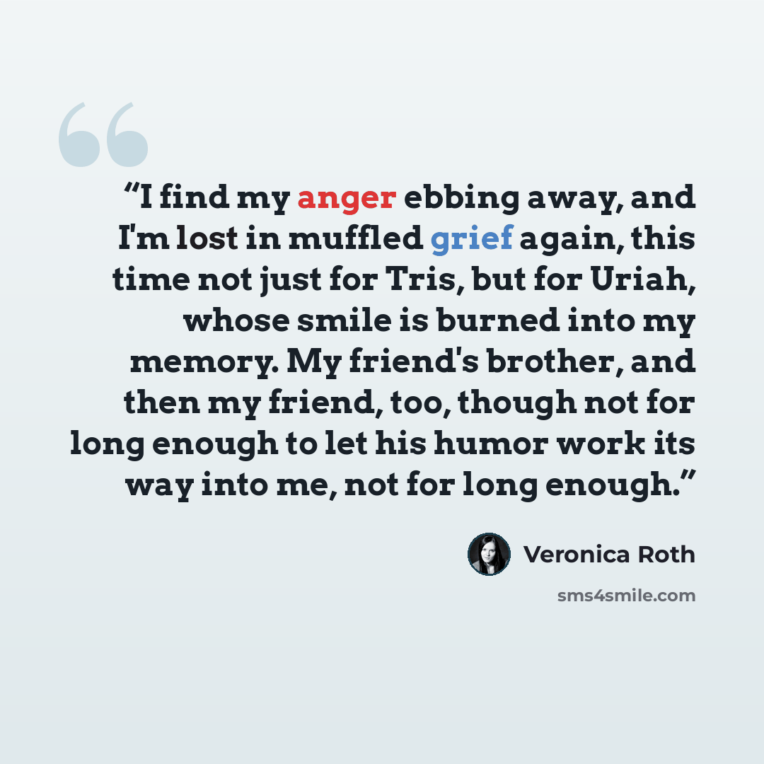 “I find my anger ebbing away, and I'm lost in muffled grief again, this time not just for Tris, but for Uriah, whose smile is burned into my memory. My friend's brother, and then my friend, too, though not for long enough to let his humor work its way into me, not for long enough.” quote by Veronica Roth