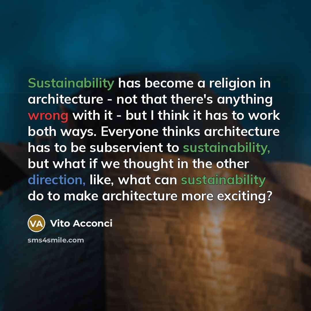 “Sustainability has become a religion in architecture - not that there's anything wrong with it - but I think it has to work both ways. Everyone thinks architecture has to be subservient to sustainability, but what if we thought in the other direction, like, what can sustainability do to make…” quote by Vito Acconci