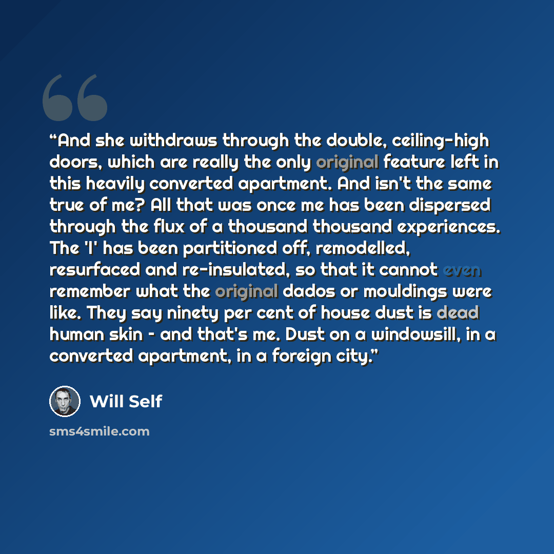 “And she withdraws through the double, ceiling-high doors, which are really the only original feature left in this heavily converted apartment. And isn't the same true of me? All that was once me has been dispersed through the flux of a thousand thousand experiences. The 'I' has been partitioned…” quote by Will Self