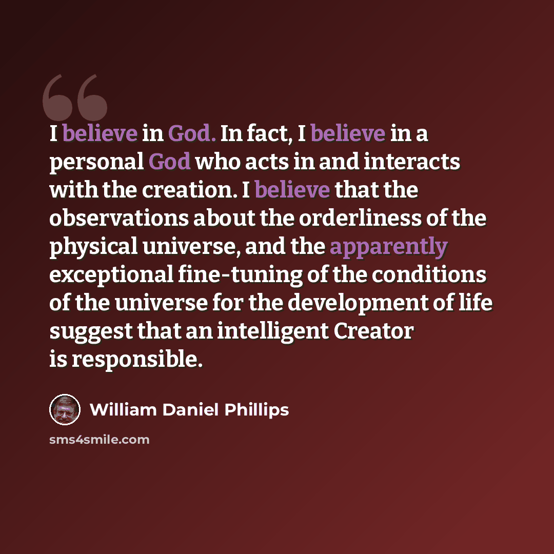 “I believe in God. In fact, I believe in a personal God who acts in and interacts with the creation. I believe that the observations about the orderliness of the physical universe, and the apparently exceptional fine-tuning of the conditions of the universe for the development of life suggest that…” quote by William Daniel Phillips