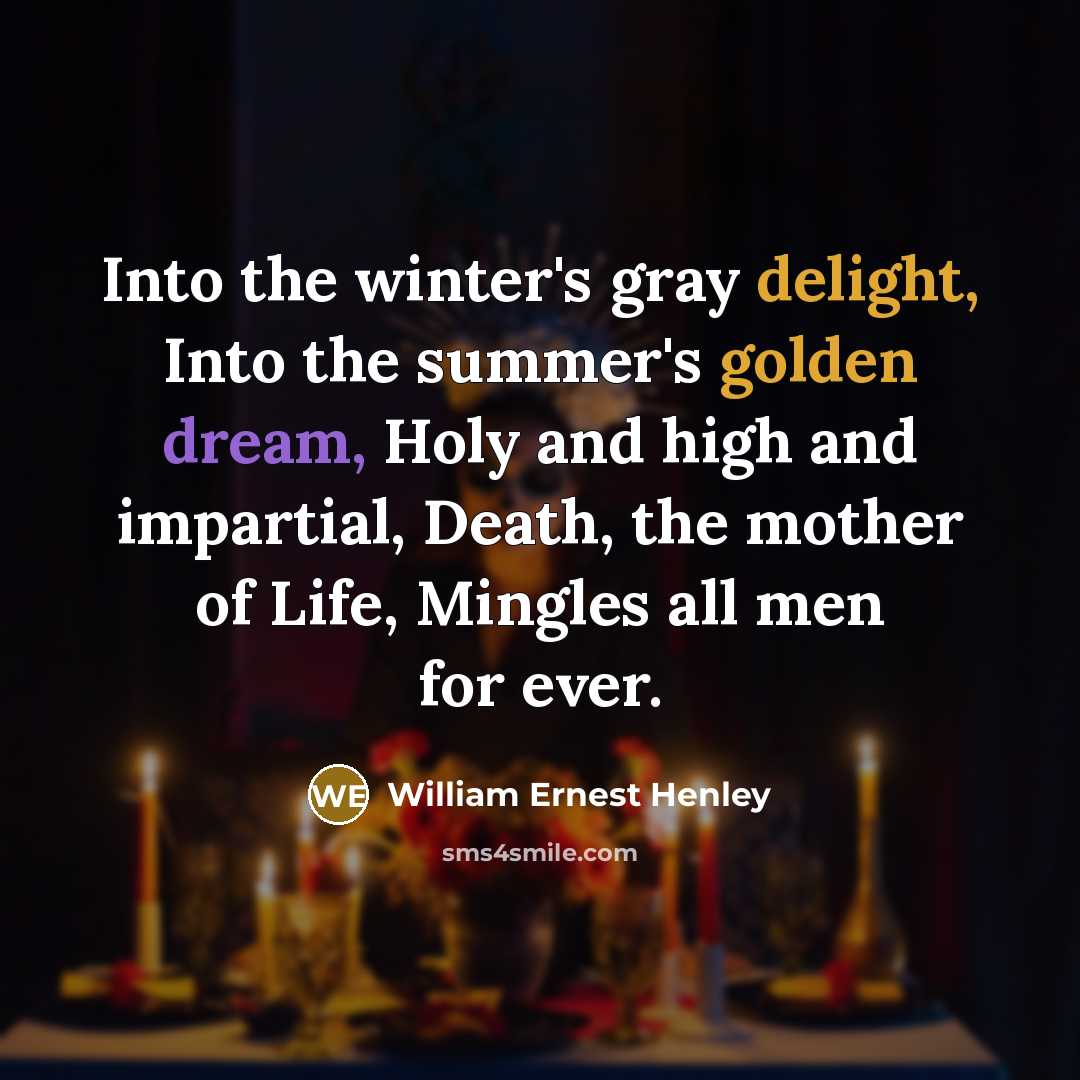 “Into the winter's gray delight, Into the summer's golden dream, Holy and high and impartial, Death, the mother of Life, Mingles all men for ever.” quote by William Ernest Henley