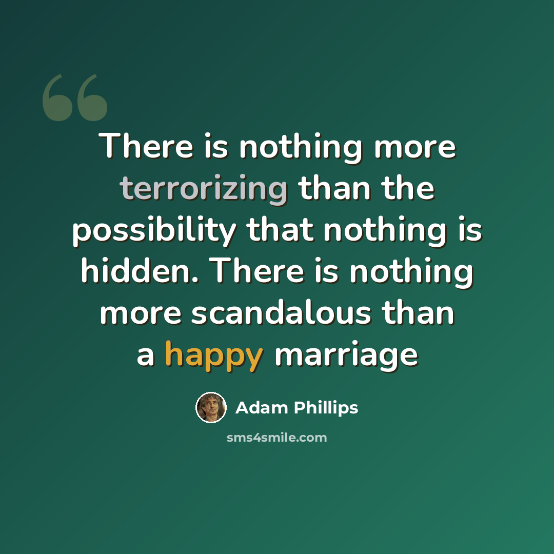 “There is nothing more terrorizing than the possibility that nothing is hidden. There is nothing more scandalous than a happy marriage” quote by Adam Phillips