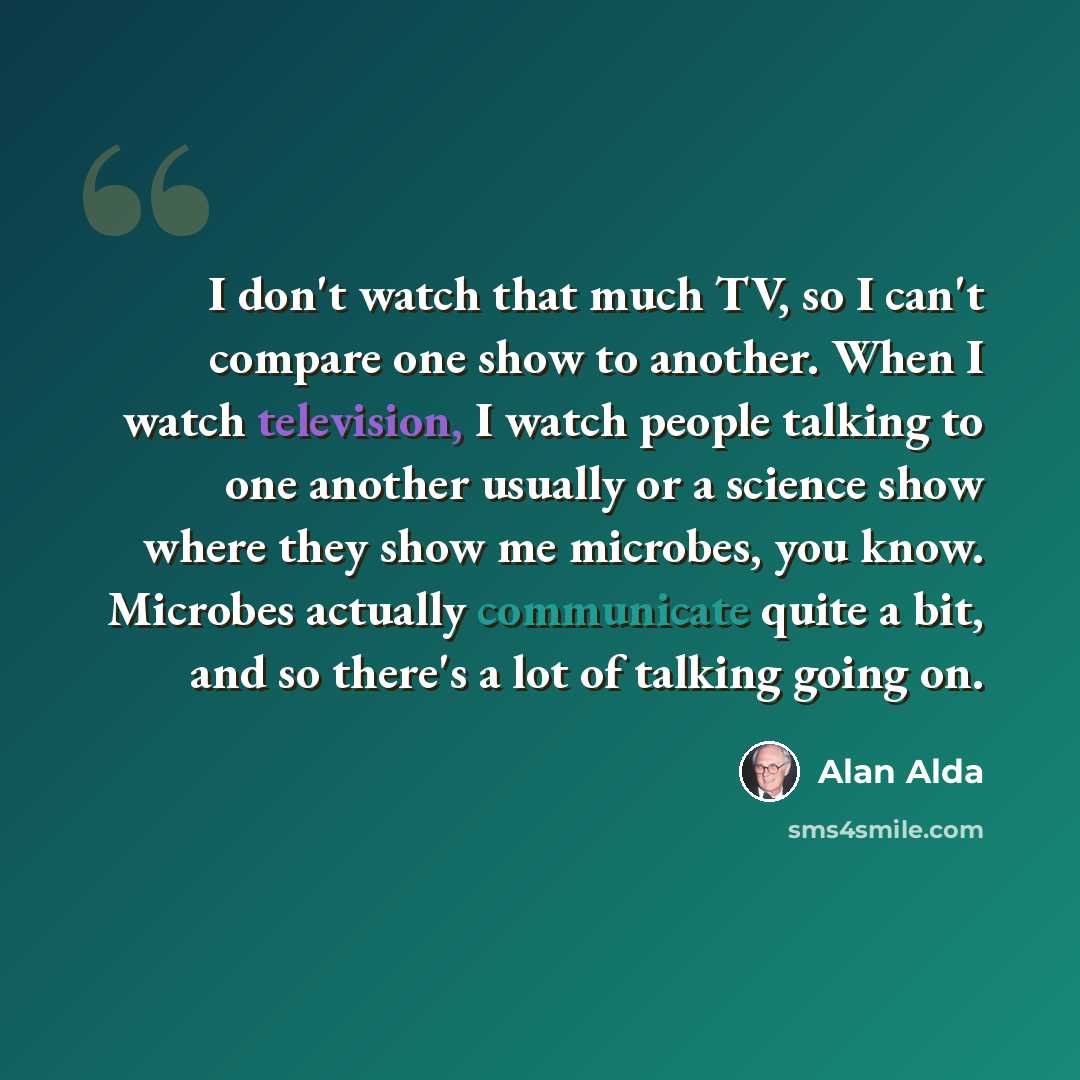 “I don't watch that much TV, so I can't compare one show to another. When I watch television, I watch people talking to one another usually or a science show where they show me microbes, you know. Microbes actually communicate quite a bit, and so there's a lot of talking going on.” quote by Alan Alda