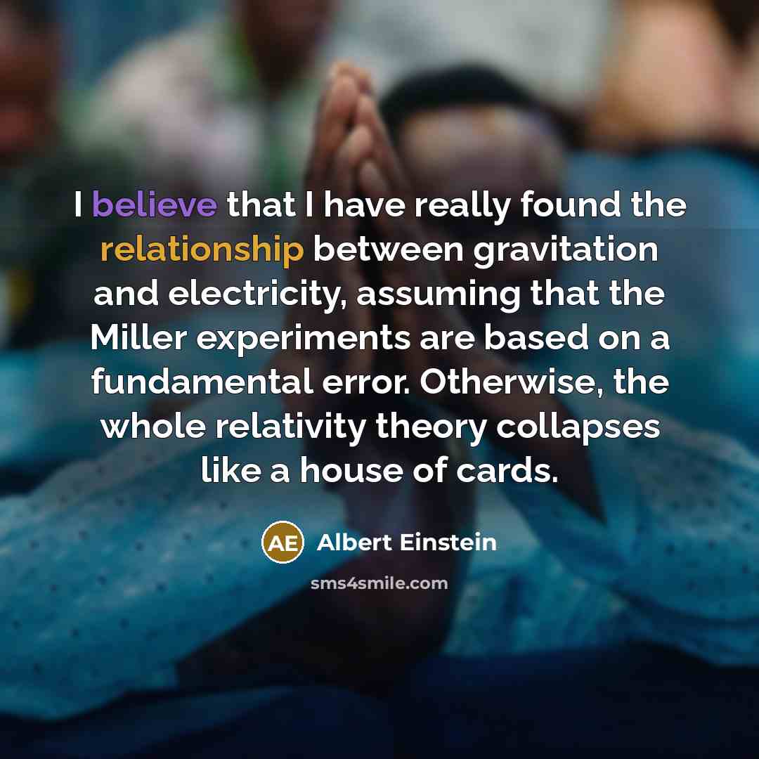 “I believe that I have really found the relationship between gravitation and electricity, assuming that the Miller experiments are based on a fundamental error. Otherwise, the whole relativity theory collapses like a house of cards.” quote by Albert Einstein