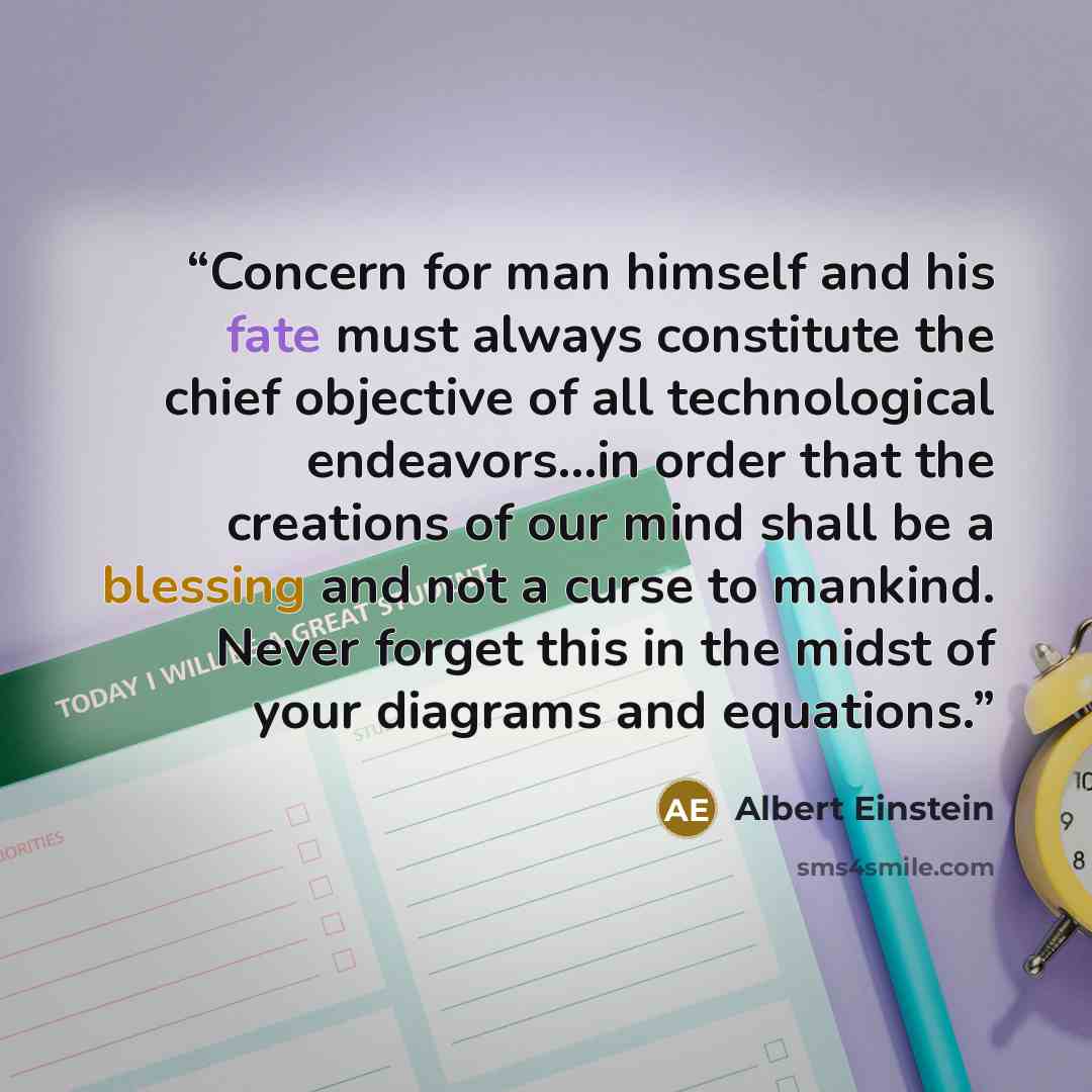 “Concern for man himself and his fate must always constitute the chief objective of all technological endeavors...in order that the creations of our mind shall be a blessing and not a curse to mankind. Never forget this in the midst of your diagrams and equations.” quote by Albert Einstein