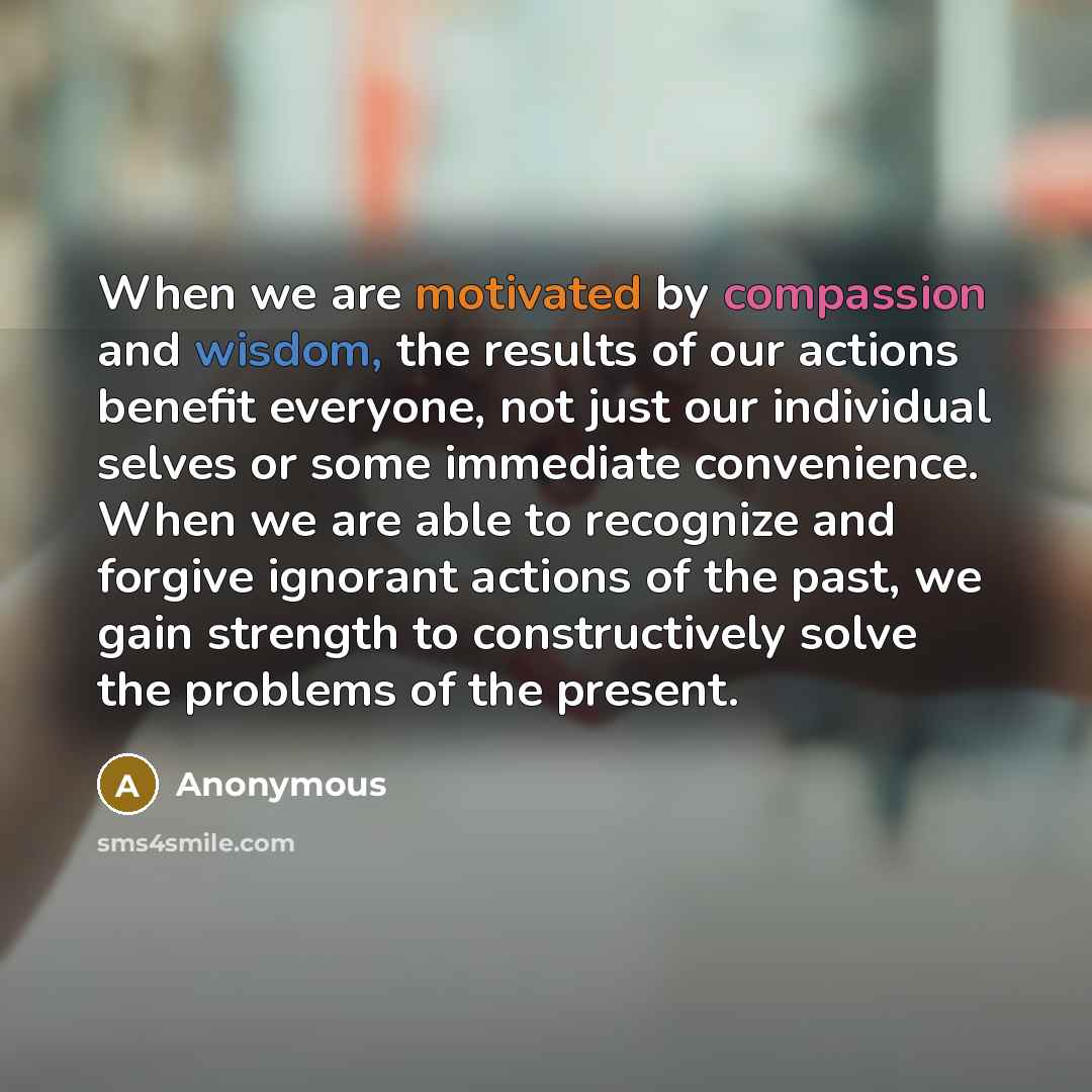 “When we are motivated by compassion and wisdom, the results of our actions benefit everyone, not just our individual selves or some immediate convenience. When we are able to recognize and forgive ignorant actions of the past, we gain strength to constructively solve the problems of the present.” quote by Anonymous