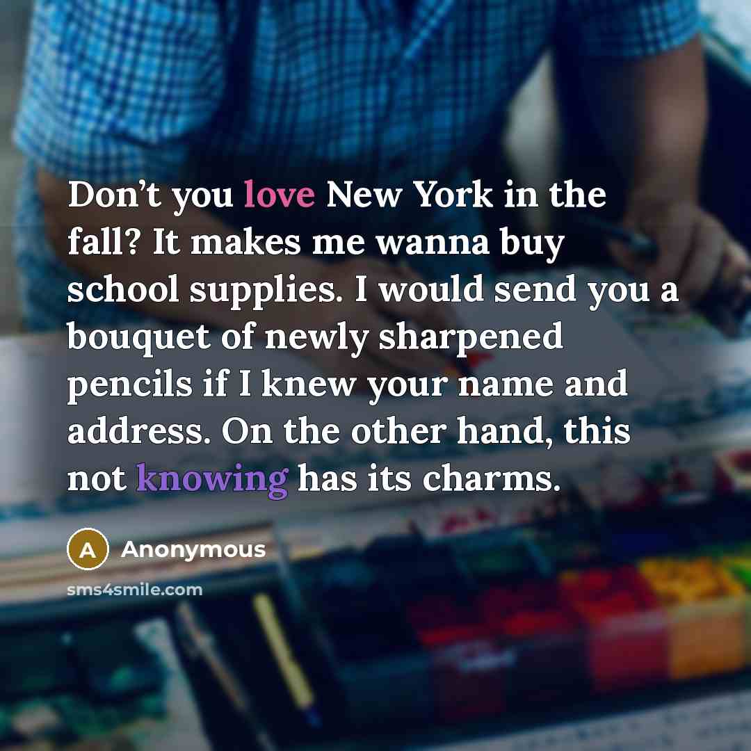 “Don’t you love New York in the fall? It makes me wanna buy school supplies. I would send you a bouquet of newly sharpened pencils if I knew your name and address. On the other hand, this not knowing has its charms.” quote by Anonymous