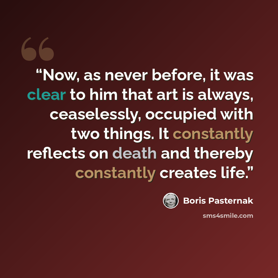 “Now, as never before, it was clear to him that art is always, ceaselessly, occupied with two things. It constantly reflects on death and thereby constantly creates life.” quote by Boris Pasternak