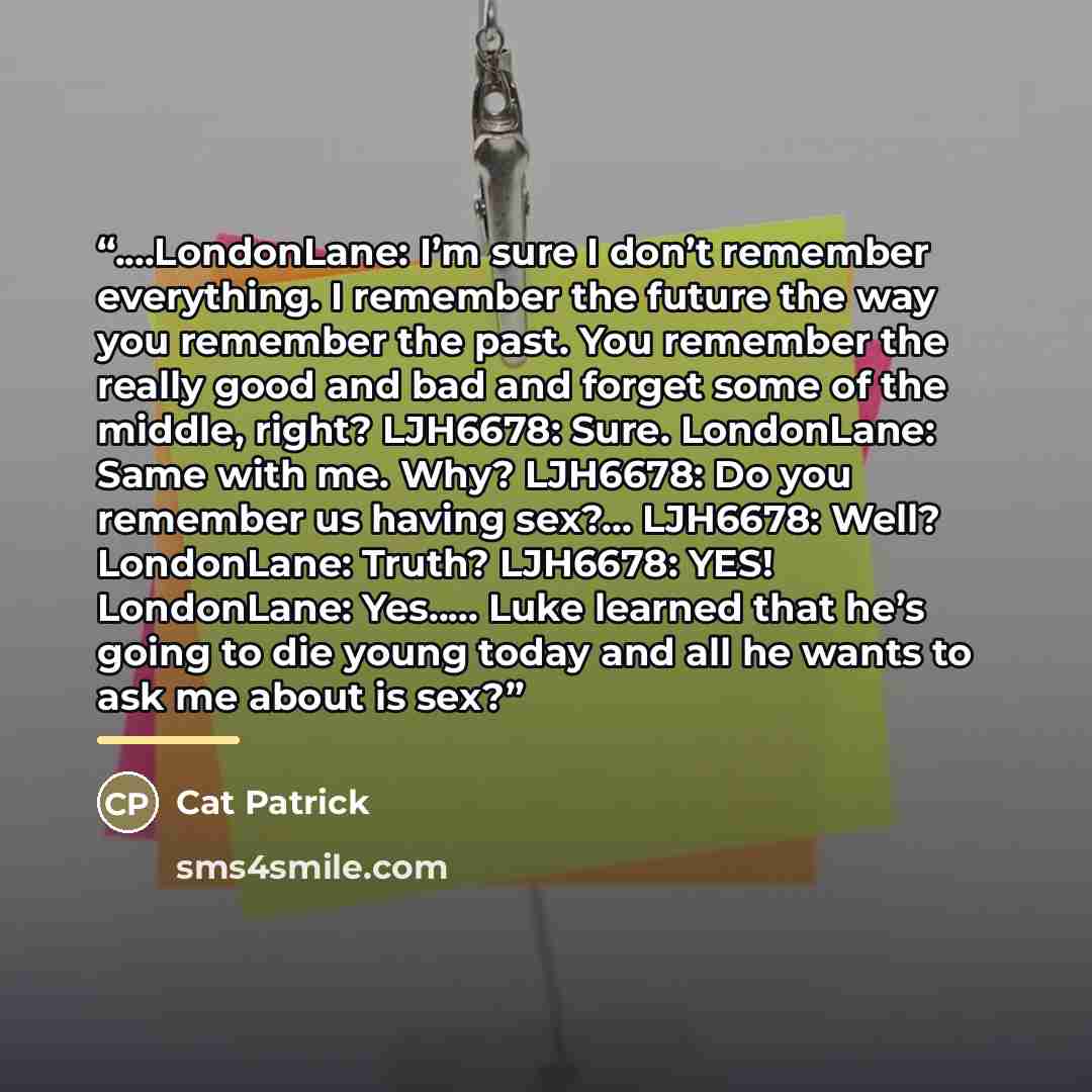 “…LondonLane: I’m sure I don’t remember everything. I remember the future the way you remember the past. You remember the really good and bad and forget some of the middle, right? LJH6678: Sure. LondonLane: Same with me. Why? LJH6678: Do you remember us having sex?... LJH6678: Well? LondonLane…” quote by Cat Patrick