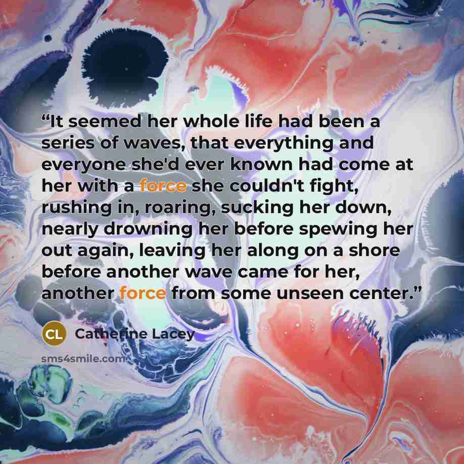 “It seemed her whole life had been a series of waves, that everything and everyone she'd ever known had come at her with a force she couldn't fight, rushing in, roaring, sucking her down, nearly drowning her before spewing her out again, leaving her along on a shore before another wave came for…” quote by Catherine Lacey