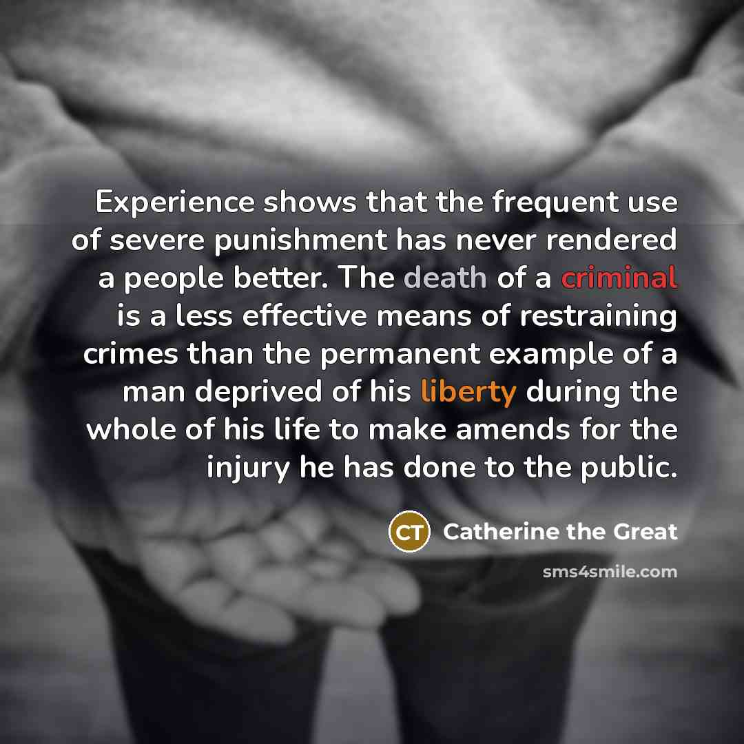 “Experience shows that the frequent use of severe punishment has never rendered a people better. The death of a criminal is a less effective means of restraining crimes than the permanent example of a man deprived of his liberty during the whole of his life to make amends for the injury he has done…” quote by Catherine the Great