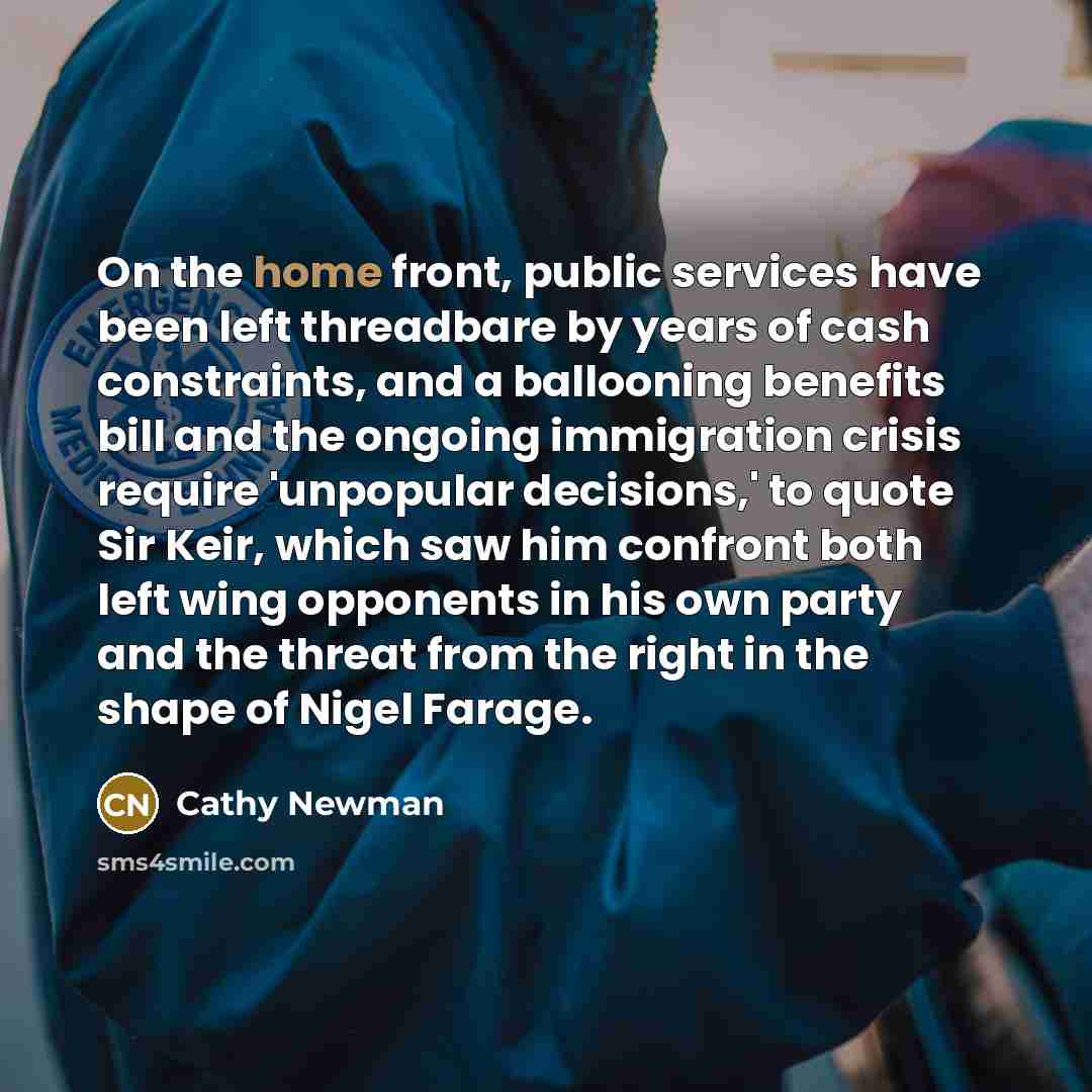 “On the home front, public services have been left threadbare by years of cash constraints, and a ballooning benefits bill and the ongoing immigration crisis require 'unpopular decisions,' to quote Sir Keir, which saw him confront both left wing opponents in his own party and the threat from the…” quote by Cathy Newman