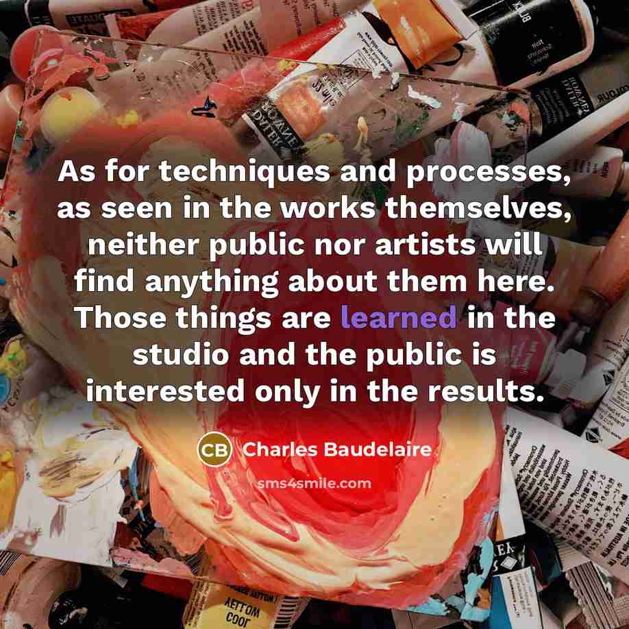 “As for techniques and processes, as seen in the works themselves, neither public nor artists will find anything about them here. Those things are learned in the studio and the public is interested only in the results.” quote by Charles Baudelaire